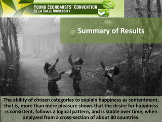 Summary of Results
The ability of chosen categories to explain happiness as contentment,
that is, more than mere pleasure shows that the desire for happiness
is consistent, follows a logical pattern, and is stable over time, when
analyzed from a cross-section of about 80 countries.
 