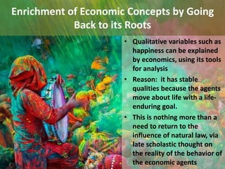 Enrichment of Economic Concepts by Going
Back to its Roots
• Qualitative variables such as
happiness can be explained
by economics, using its tools
for analysis
• Reason: it has stable
qualities because the agents
move about life with a life-
enduring goal.
• This is nothing more than a
need to return to the
influence of natural law, via
late scholastic thought on
the reality of the behavior of
the economic agents
 