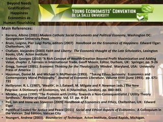Beyond Needs
Gratification:
Happiness
Economics as
Human Flourishing
Main References:
• Barrera, Albino (2001) Modern Catholic Social Documents and Political Economy, Washington DC:
Georgetown University Press
• Bruni, Luigino, Pier Luigi Porta, editors (2007) Handbook on the Economics of Happiness Edward Elgar:
Cheltenham, UK
• Chafuen, Alejandro (2003) Faith and Liberty: The Economic thought of the Late Scholastics, Lexington
Books, USA: Acton Institute
• Enderle, Georges (2010) “A Rich Concept of Wealth Creation Beyond Profit Maximization and Adding
Value, chapter 2, Fairness in International Trade, Geoff Moore, Editor, Durham, UK: Springer, pp. 9-26
• Gregg, Samuel (2001). Economic Thinking for the Theologically Minded. Maryland, USA: University
Press of America
• Hausman, Daniel M. and Michael S. McPherson (1993). “Taking Ethics Seriously: Economics and
Contemporary Moral Philosophy.” Journal of Economic Literature. Volume XXXI (June 1993). pp. 671-
731
• Heilbroner, R. L. (1987), ‘Wealth’, in J. Eatwell, M. Milgate and P. Newman (eds.) The New
Palgrave: A Dictionary of Economics, Vol. 4 (Macmillan, London), pp. 880–883.
• Minkler, Lanse (1999).“The Problem with Utility: Towards a Non-Consequentialist / Utility Theory
Synthesis.” Review of Social Economy. Vol. 57. pp. 4–24
• Peil, Jan and Irene van Staveren (2009) Handbook of Economics and Ethics, Cheltenhan, UK: Edward
Elgar
• Pontifical Council for Justice and Peace (2011) Social and Ethical Aspects of Economics. A Colloquium in
the Vatican. 2nd Edition. Vatican City
• Yeungert, Andrew (2003). Boundaries of Technique, Acton Institute, Grand Rapids, Michigan.
 