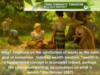 Why? Emphasis on the satisfaction of wants as the main
goal of economics. Sidestep wealth creation. “wealth is
a fundamental concept in economics indeed, perhaps
the conceptual starting, no consensus on what is
wealth.” (Heilbroner 1987)
 