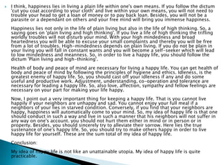    I think, happiness lies in living a plain life within one's own means. If you follow the dictum
    'cut you coat according to your cloth' and live within your own means, you will not need to
    trouble your head to get a loan of money or to pay back loan. Besides, you will not be a
    parasite or a dependant on others and your free mind will bring you immense happiness.
    Happiness lies not only in the life of plain living but also in the life of high thinking. So, a
    saying goes on 'plain living and high thinking'. If you live a life of high thinking the trifling
    worldly troubles will not disturb your mind. With your high mindedness and broad
    heartedness you will be able to excuse your small complaints and thereby you will be free
    from a lot of troubles. High-mindedness depends on plain living. If you do not be plain in
    your living you will fall in constant wants and you will become a self-seeker which will lead
    to low mindedness and meanness. So, in order to live a happy life, you should follow the
    dictum 'Plain living and high-thinking'.
    Health of body and peace of mind are necessary for living a happy life. You can get health of
    body and peace of mind by following the principles of hygiene and ethics. Idleness, is the
    greatest enemy of happy life. So, you should cast off your idleness if any and do some
    useful and productive work. Adjustment, understanding, co-operation and tolerance are
    necessary for leading a happy life. So, also love, affection, sympathy and fellow feelings are
    necessary on your part for making your life happy.
    Now, I point out a very important thing for keeping a happy life. That is you cannot live
    happily if your neighbors are unhappy and sad. You cannot enjoy your full meal if a
    neighbors of your lies in starved condition. Conversely, if you find that your neighbors are
    happy, happiness will automatically come to your mind. So, my idea of happy life is that one
    should conduct in such a way and live in such a manner that his neighbors will not suffer in
    any way on one's account. you should not hurt them either in mind or in person or in
    property. Besides, you should sincerely try to alleviate their sorrow. Here lies the true
    sustenance of one's happy life. So, you should try to make others happy in order to live
    happy life for yourself. These are the sum total of my idea of happy life.
    Conclusion:
    My idea of happy life is not like an unattainable utopia. My idea of happy life is quite
    practicable.
 