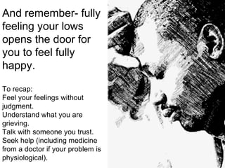 And remember- fully
feeling your lows
opens the door for
you to feel fully
happy.
To recap:
Feel your feelings without
judgment.
Understand what you are
grieving.
Talk with someone you trust.
Seek help (including medicine
from a doctor if your problem is
physiological).
 