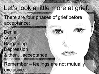 Let’s look a little more at grief.
Denial
Anger
Bargaining
Depression
& then…acceptance.
Remember – feelings are not mutually
exclusive.
There are four phases of grief before
acceptance:
 