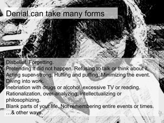 Denial can take many forms
Disbelief. Forgetting.
Pretending it did not happen. Refusing to talk or think about it.
Acting super-strong. Huffing and puffing. Minimizing the event.
Diving into work.
Inebriation with drugs or alcohol, excessive TV or reading.
Rationalization, over-analyzing, intellectualizing or
philosophizing.
Blank parts of your life. Not remembering entire events or times.
…& other ways.
 