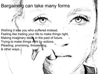 Bargaining can take many forms
Wishing it was you who suffered instead.
Feeling like trading your life to make things right.
Making imaginary deals in the past of future.
Trying to make things right by actions.
Pleading, promising, threatening.
& other ways…
 