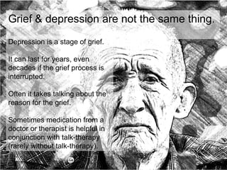 more here on grief
Grief & depression are not the same thing.
Depression is a stage of grief.
It can last for years, even
decades if the grief process is
interrupted.
Often it takes talking about the
reason for the grief.
Sometimes medication from a
doctor or therapist is helpful in
conjunction with talk-therapy
(rarely without talk-therapy).
 