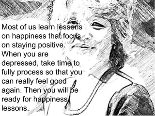Most of us learn lessons
on happiness that focus
on staying positive.
When you are
depressed, take time to
fully process so that you
can really feel good
again. Then you will be
ready for happiness
lessons.
 