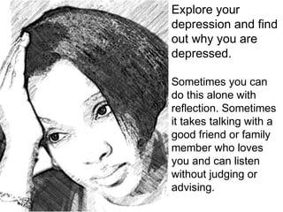 Explore your
depression and find
out why you are
depressed.
Sometimes you can
do this alone with
reflection. Sometimes
it takes talking with a
good friend or family
member who loves
you and can listen
without judging or
advising.
 