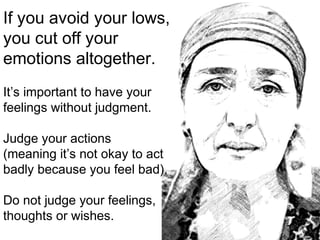 If you avoid your lows,
you cut off your
emotions altogether.
It’s important to have your
feelings without judgment.
Judge your actions
(meaning it’s not okay to act
badly because you feel bad).
Do not judge your feelings,
thoughts or wishes.
 
