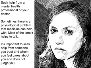Seek help from a
mental health
professional or your
doctor.
Sometimes there is a
physiological problem
that medicine can help
with. Most of the time it
helps to talk.
It’s important to seek
help from someone
you trust and whom
you feel cares about
you and does not
judge you.
 