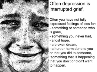 Often depression is
interrupted grief.
Often you have not fully
expressed feelings of loss for:
- something or someone who
is gone,
- something you never had,
- a lost hope,
- a broken dream,
- a hurt or harm done to you
or that you did to someone,
-something that is happening
that you don’t or didn’t want
to happen.
 