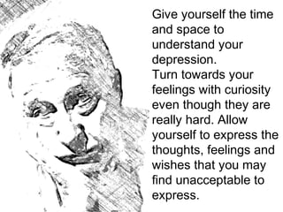 Give yourself the time
and space to
understand your
depression.
Turn towards your
feelings with curiosity
even though they are
really hard. Allow
yourself to express the
thoughts, feelings and
wishes that you may
find unacceptable to
express.
 