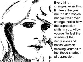 Everything
changes, even this.
If it feels like you
are the depression
and you will never
change, notice how
the depression
shifts in you. Allow
yourself to feel the
shades of the
depression and
notice yourself
allowing yourself to
feel those shades
of depression.
 