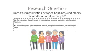 Research Question
Does exist a correlation between happiness and money
expenditure for older people?
Ho: The expenditure of elderly people on leisure, savings, donations, health, does not influece their
happiness.
H1: More elderly people spend their money in leisure, savings, donations, health, the more they are
happy.
 