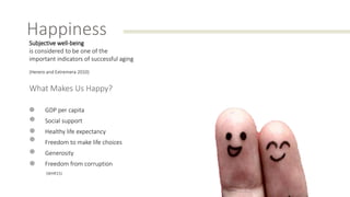 Happiness
Subjective well-being
is considered to be one of the
important indicators of successful aging
(Herero and Extremera 2010)
What Makes Us Happy?
GDP per capita
Social support
Healthy life expectancy
Freedom to make life choices
Generosity
Freedom from corruption
(WHR15)
 