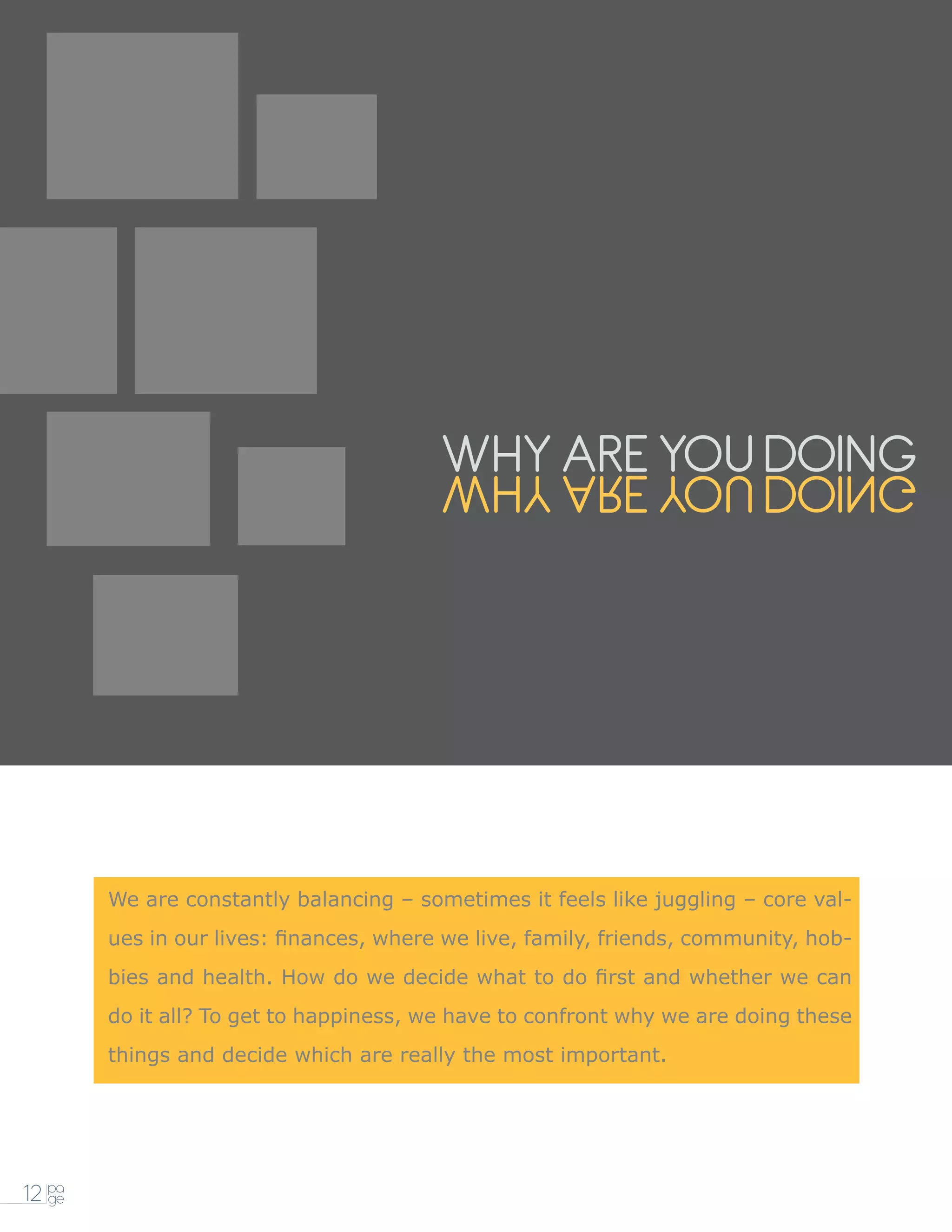 WHY ARE YOU DOING
                                         GNIOD UOY ERA YHW




        We are constantly balancing – sometimes it feels like juggling – core val-
        ues in our lives: finances, where we live, family, friends, community, hob-
        bies and health. How do we decide what to do first and whether we can
        do it all? To get to happiness, we have to confront why we are doing these
        things and decide which are really the most important.




12 pa
   ge
 