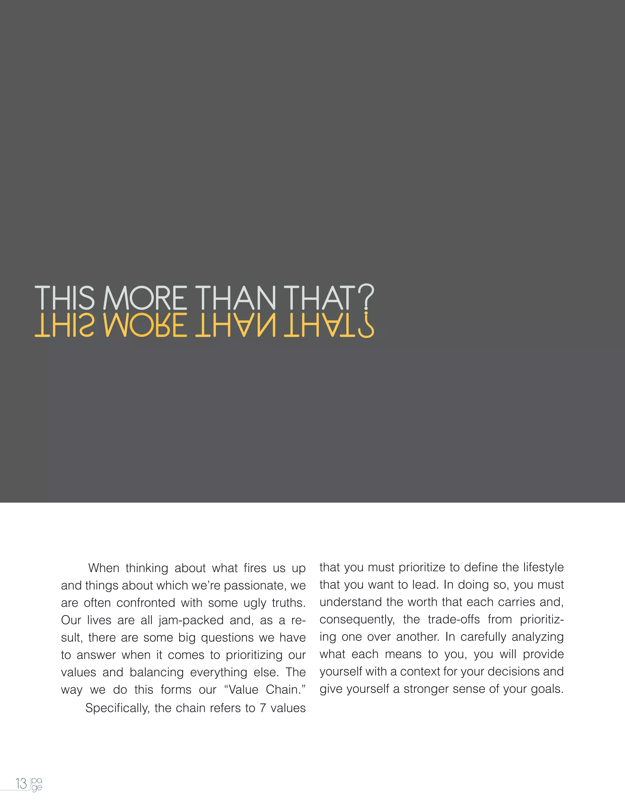 THIS MORE THAN THAT
   TAHT NAHT EROM SIHT




        	     W
              	 hen thinking about what fires us up       that you must prioritize to define the lifestyle
        and things about which we’re passionate, we       that you want to lead. In doing so, you must
        are often confronted with some ugly truths.       understand the worth that each carries and,
        Our lives are all jam-packed and, as a re-        consequently, the trade-offs from prioritiz-
        sult, there are some big questions we have        ing one over another. In carefully analyzing
        to answer when it comes to prioritizing our       what each means to you, you will provide
        values and balancing everything else. The         yourself with a context for your decisions and
        way we do this forms our “Value Chain.”           give yourself a stronger sense of your goals.
        		   Specifically, the chain refers to 7 values




13 pa
   ge
 
