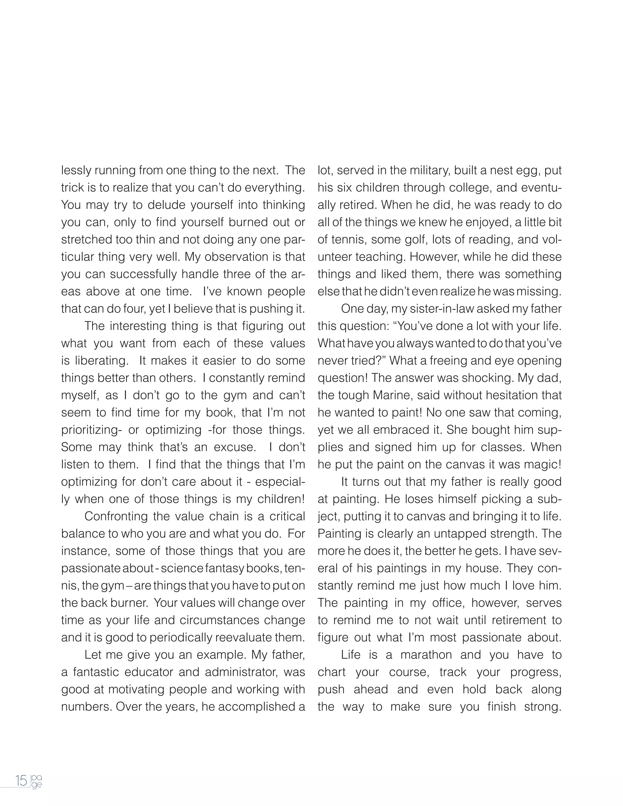 lessly running from one thing to the next. The        lot, served in the military, built a nest egg, put
        trick is to realize that you can’t do everything.     his six children through college, and eventu-
        You may try to delude yourself into thinking          ally retired. When he did, he was ready to do
        you can, only to find yourself burned out or          all of the things we knew he enjoyed, a little bit
        stretched too thin and not doing any one par-         of tennis, some golf, lots of reading, and vol-
        ticular thing very well. My observation is that       unteer teaching. However, while he did these
        you can successfully handle three of the ar-          things and liked them, there was something
        eas above at one time. I’ve known people              else that he didn’t even realize he was missing.
        that can do four, yet I believe that is pushing it.   		One day, my sister-in-law asked my father
        		    The interesting thing is that figuring out      this question: “You’ve done a lot with your life.
        what you want from each of these values               What have you always wanted to do that you’ve
        is liberating. It makes it easier to do some          never tried?” What a freeing and eye opening
        things better than others. I constantly remind        question! The answer was shocking. My dad,
        myself, as I don’t go to the gym and can’t            the tough Marine, said without hesitation that
        seem to find time for my book, that I’m not           he wanted to paint! No one saw that coming,
        prioritizing- or optimizing -for those things.        yet we all embraced it. She bought him sup-
        Some may think that’s an excuse. I don’t              plies and signed him up for classes. When
        listen to them. I find that the things that I’m       he put the paint on the canvas it was magic!
        optimizing for don’t care about it - especial-        		 turns out that my father is really good
                                                                    It
        ly when one of those things is my children!           at painting. He loses himself picking a sub-
        		    Confronting the value chain is a critical       ject, putting it to canvas and bringing it to life.
        balance to who you are and what you do. For           Painting is clearly an untapped strength. The
        instance, some of those things that you are           more he does it, the better he gets. I have sev-
        passionate about - science fantasy books, ten-        eral of his paintings in my house. They con-
        nis, the gym – are things that you have to put on     stantly remind me just how much I love him.
        the back burner. Your values will change over         The painting in my office, however, serves
        time as your life and circumstances change            to remind me to not wait until retirement to
        and it is good to periodically reevaluate them.       figure out what I’m most passionate about.
        		 me give you an example. My father,
              Let                                             		    Life is a marathon and you have to
        a fantastic educator and administrator, was           chart your course, track your progress,
        good at motivating people and working with            push ahead and even hold back along
        numbers. Over the years, he accomplished a            the way to make sure you finish strong.




15 pa
   ge
 