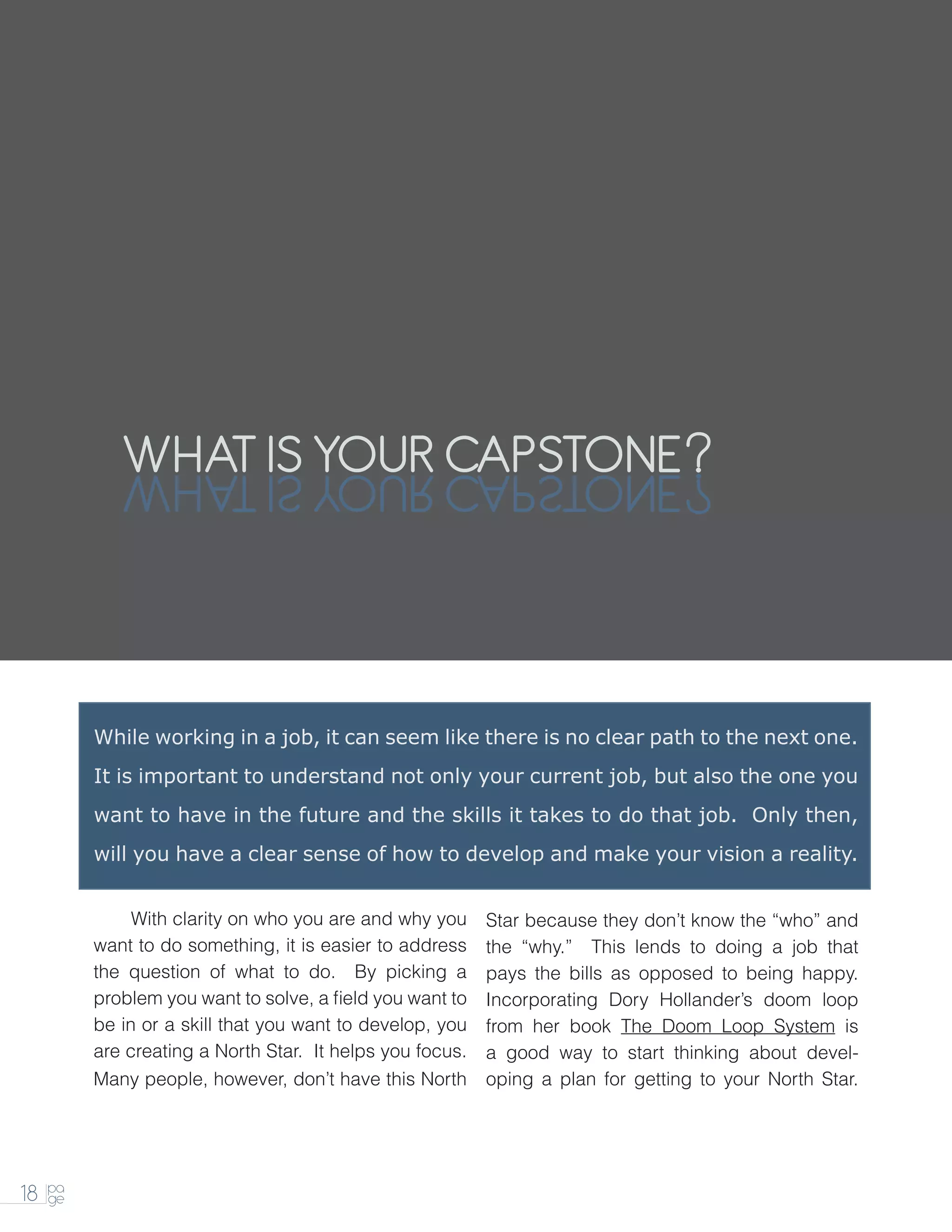 WHAT IS YOUR CAPSTONE
             ENOTSPAC RUOY SI TAHW



          While working in a job, it can seem like there is no clear path to the next one.
          It is important to understand not only your current job, but also the one you
          want to have in the future and the skills it takes to do that job. Only then,
          will you have a clear sense of how to develop and make your vision a reality.


          		 clarity on who you are and why you
           With                                            Star because they don’t know the “who” and
          want to do something, it is easier to address    the “why.” This lends to doing a job that
          the question of what to do. By picking a         pays the bills as opposed to being happy.
          problem you want to solve, a field you want to   Incorporating Dory Hollander’s doom loop
          be in or a skill that you want to develop, you   from her book The Doom Loop System is
          are creating a North Star. It helps you focus.   a good way to start thinking about devel-
          Many people, however, don’t have this North      oping a plan for getting to your North Star.




     pa
18   ge
 