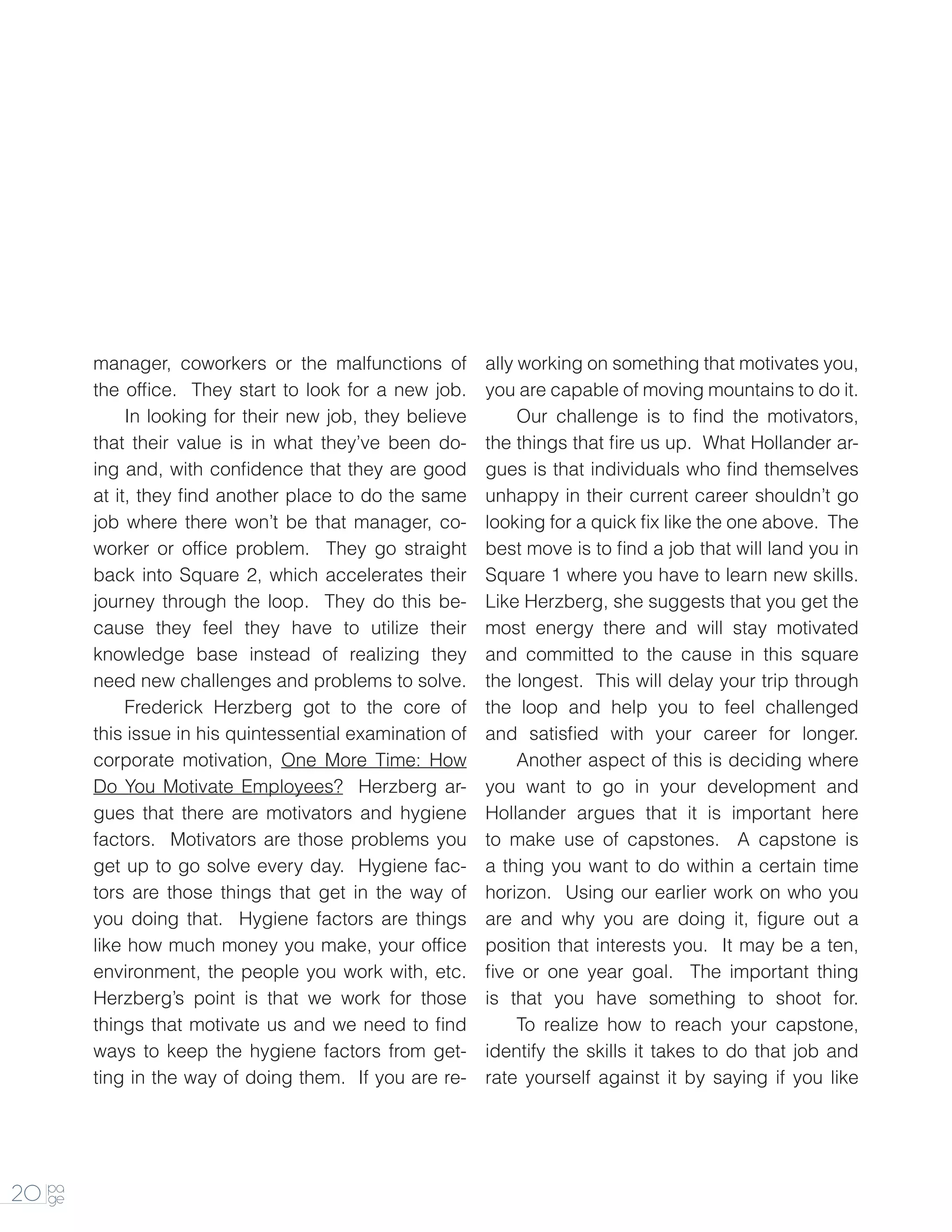 manager, coworkers or the malfunctions of         ally working on something that motivates you,
        the office. They start to look for a new job.     you are capable of moving mountains to do it.
        		 looking for their new job, they believe
             In                                           		   Our challenge is to find the motivators,
        that their value is in what they’ve been do-      the things that fire us up. What Hollander ar-
        ing and, with confidence that they are good       gues is that individuals who find themselves
        at it, they find another place to do the same     unhappy in their current career shouldn’t go
        job where there won’t be that manager, co-        looking for a quick fix like the one above. The
        worker or office problem. They go straight        best move is to find a job that will land you in
        back into Square 2, which accelerates their       Square 1 where you have to learn new skills.
        journey through the loop. They do this be-        Like Herzberg, she suggests that you get the
        cause they feel they have to utilize their        most energy there and will stay motivated
        knowledge base instead of realizing they          and committed to the cause in this square
        need new challenges and problems to solve.        the longest. This will delay your trip through
        		   Frederick Herzberg got to the core of        the loop and help you to feel challenged
        this issue in his quintessential examination of   and satisfied with your career for longer.
        corporate motivation, One More Time: How          		   Another aspect of this is deciding where
        Do You Motivate Employees? Herzberg ar-           you want to go in your development and
        gues that there are motivators and hygiene        Hollander argues that it is important here
        factors. Motivators are those problems you        to make use of capstones. A capstone is
        get up to go solve every day. Hygiene fac-        a thing you want to do within a certain time
        tors are those things that get in the way of      horizon. Using our earlier work on who you
        you doing that. Hygiene factors are things        are and why you are doing it, figure out a
        like how much money you make, your office         position that interests you. It may be a ten,
        environment, the people you work with, etc.       five or one year goal. The important thing
        Herzberg’s point is that we work for those        is that you have something to shoot for.
        things that motivate us and we need to find        		 realize how to reach your capstone,
                                                               To
        ways to keep the hygiene factors from get-        identify the skills it takes to do that job and
        ting in the way of doing them. If you are re-     rate yourself against it by saying if you like




20 pa
   ge
 