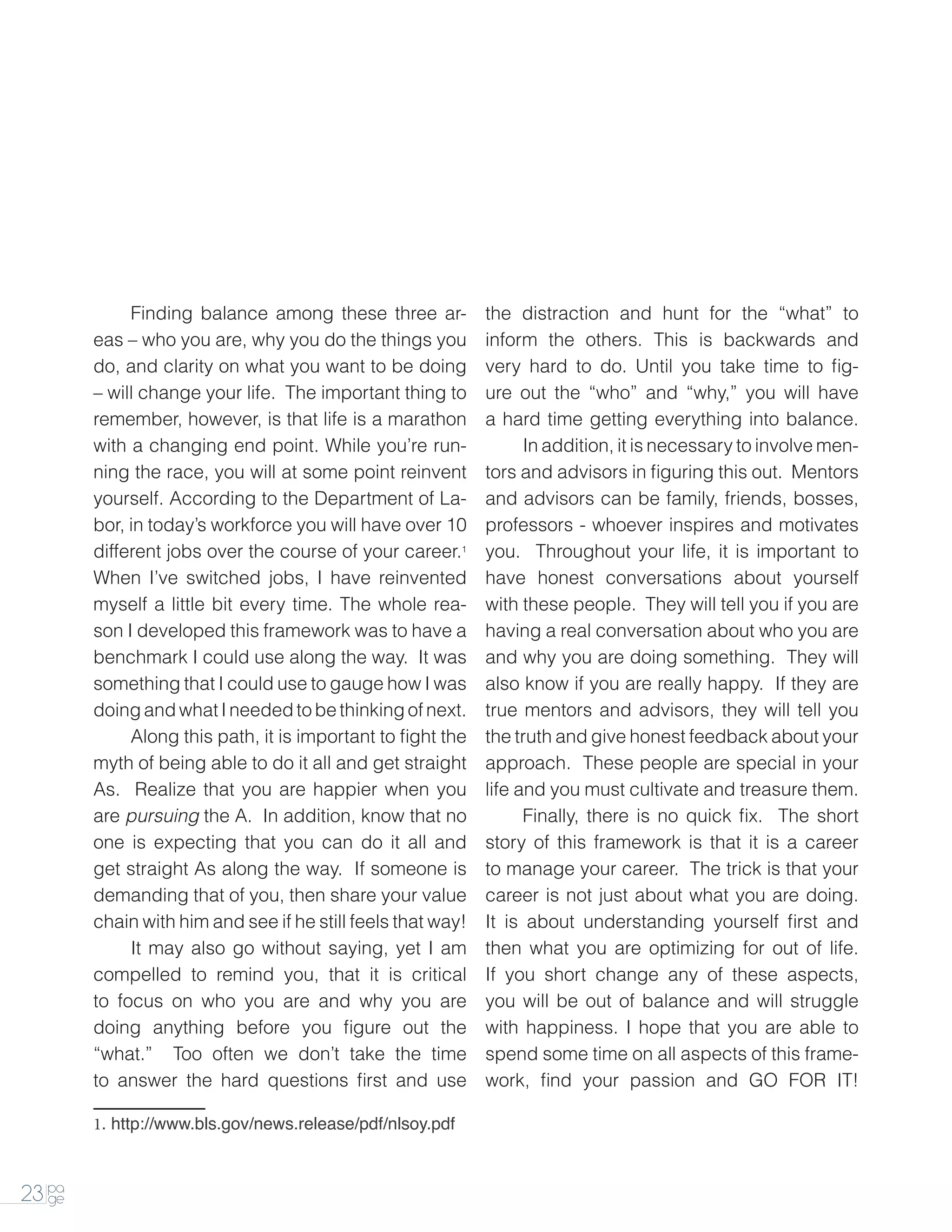 Finding balance among these three ar-           the distraction and hunt for the “what” to
        eas – who you are, why you do the things you         inform the others. This is backwards and
        do, and clarity on what you want to be doing         very hard to do. Until you take time to fig-
        – will change your life. The important thing to      ure out the “who” and “why,” you will have
        remember, however, is that life is a marathon        a hard time getting everything into balance.
        with a changing end point. While you’re run-         		In addition, it is necessary to involve men-
        ning the race, you will at some point reinvent       tors and advisors in figuring this out. Mentors
        yourself. According to the Department of La-         and advisors can be family, friends, bosses,
        bor, in today’s workforce you will have over 10      professors - whoever inspires and motivates
        different jobs over the course of your career.1      you. Throughout your life, it is important to
        When I’ve switched jobs, I have reinvented           have honest conversations about yourself
        myself a little bit every time. The whole rea-       with these people. They will tell you if you are
        son I developed this framework was to have a         having a real conversation about who you are
        benchmark I could use along the way. It was          and why you are doing something. They will
        something that I could use to gauge how I was        also know if you are really happy. If they are
        doing and what I needed to be thinking of next.      true mentors and advisors, they will tell you
        		   Along this path, it is important to fight the   the truth and give honest feedback about your
        myth of being able to do it all and get straight     approach. These people are special in your
        As. Realize that you are happier when you            life and you must cultivate and treasure them.
        are pursuing the A. In addition, know that no        		    Finally, there is no quick fix. The short
        one is expecting that you can do it all and          story of this framework is that it is a career
        get straight As along the way. If someone is         to manage your career. The trick is that your
        demanding that of you, then share your value         career is not just about what you are doing.
        chain with him and see if he still feels that way!   It is about understanding yourself first and
        		 may also go without saying, yet I am
             It                                              then what you are optimizing for out of life.
        compelled to remind you, that it is critical         If you short change any of these aspects,
        to focus on who you are and why you are              you will be out of balance and will struggle
        doing anything before you figure out the             with happiness. I hope that you are able to
        “what.” Too often we don’t take the time             spend some time on all aspects of this frame-
        to answer the hard questions first and use           work, find your passion and GO FOR IT!

        1. http://www.bls.gov/news.release/pdf/nlsoy.pdf



23 pa
   ge
 