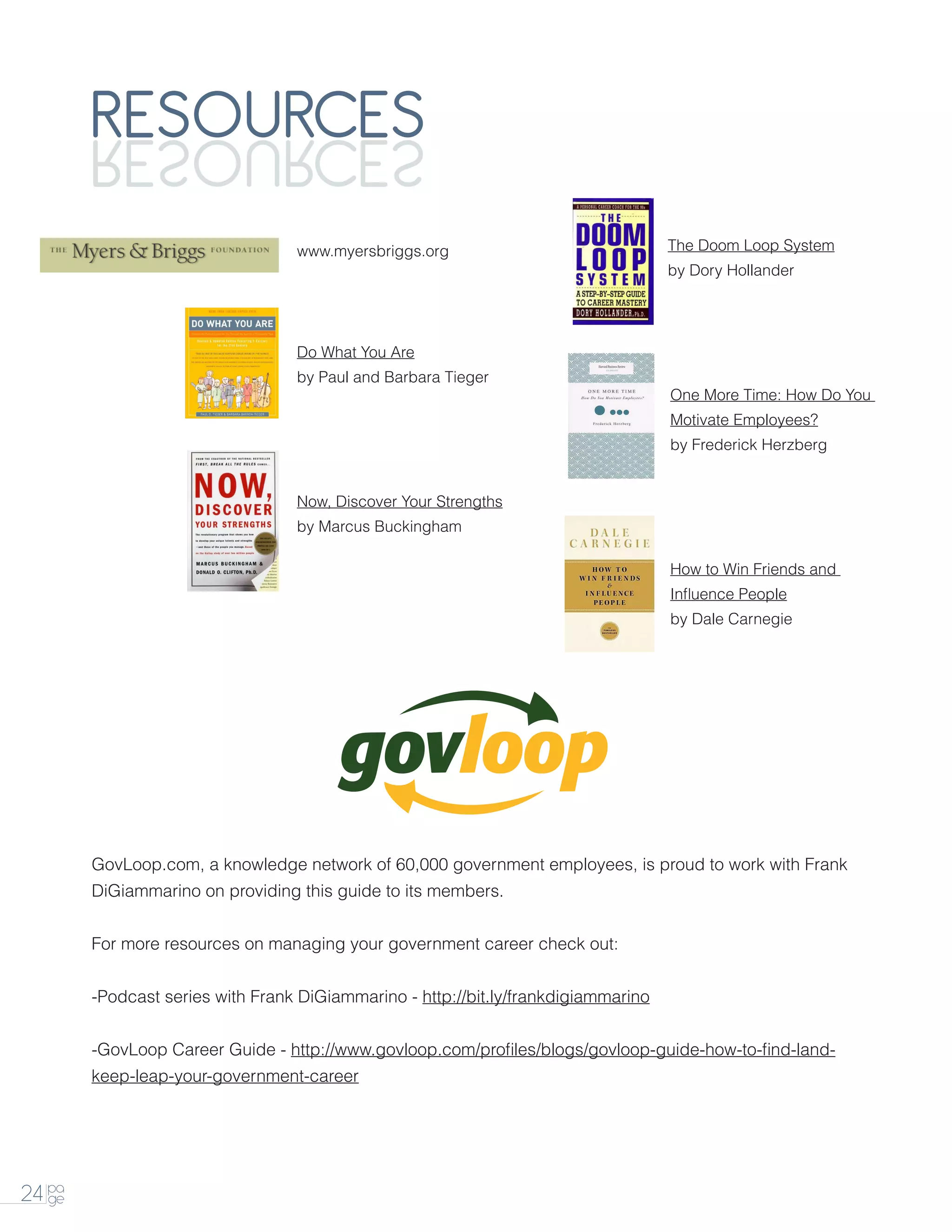 RESOURCES
        SECRUOSER
                                  www.myersbriggs.org                               The Doom Loop System
                                                                                    by Dory Hollander




                                  Do What You Are
                                  by Paul and Barbara Tieger
                                                                                    One More Time: How Do You
                                                                                    Motivate Employees?
                                                                                    by Frederick Herzberg


                                  Now, Discover Your Strengths
                                  by Marcus Buckingham

                                                                                    How to Win Friends and
                                                                                    Influence People
                                                                                    by Dale Carnegie




        GovLoop.com, a knowledge network of 60,000 government employees, is proud to work with Frank
        DiGiammarino on providing this guide to its members.


        For more resources on managing your government career check out:


        -Podcast series with Frank DiGiammarino - http://bit.ly/frankdigiammarino


        -GovLoop Career Guide - http://www.govloop.com/profiles/blogs/govloop-guide-how-to-find-land-
        keep-leap-your-government-career




24 pa
   ge
 