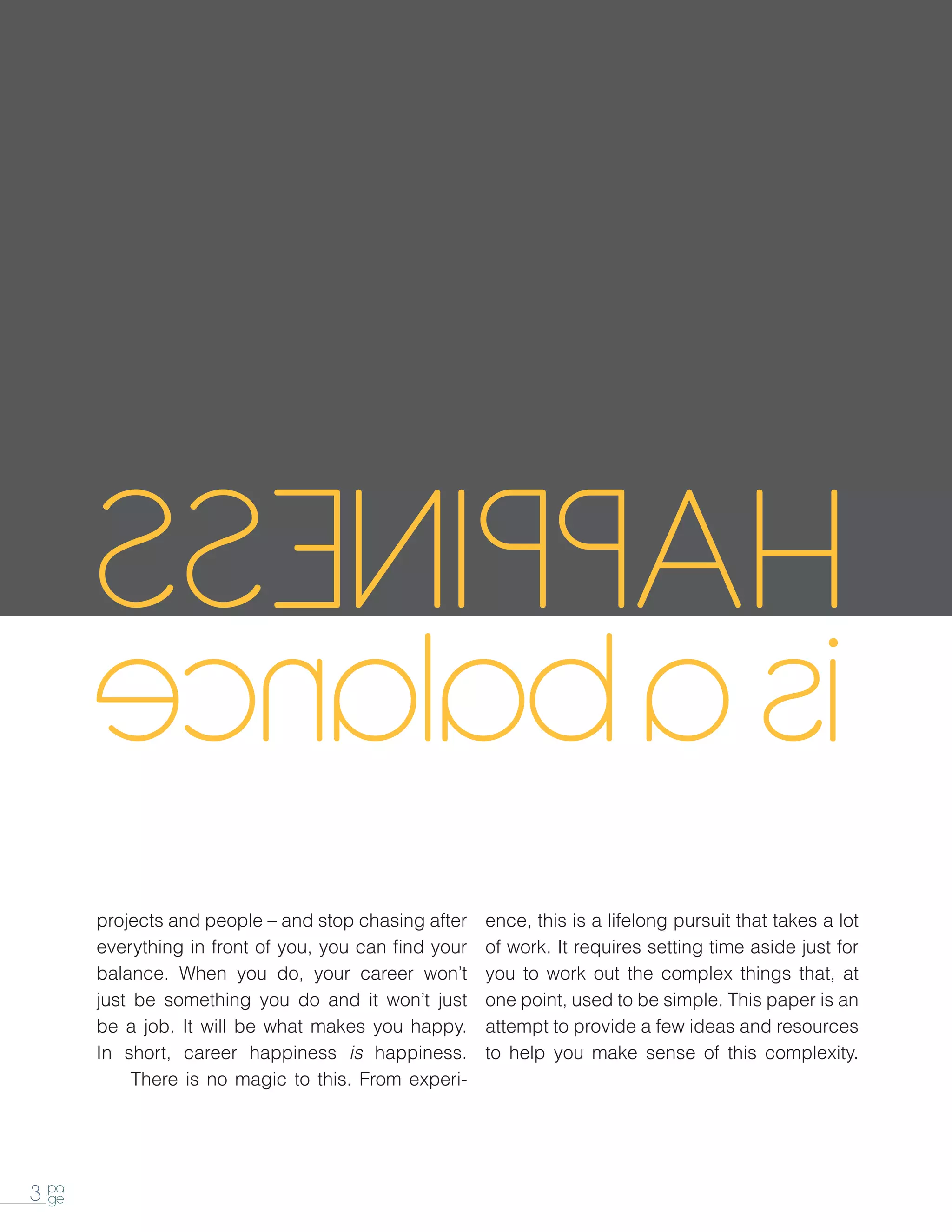 projects and people – and stop chasing after    ence, this is a lifelong pursuit that takes a lot
       everything in front of you, you can find your   of work. It requires setting time aside just for
       balance. When you do, your career won’t         you to work out the complex things that, at
       just be something you do and it won’t just      one point, used to be simple. This paper is an
       be a job. It will be what makes you happy.      attempt to provide a few ideas and resources
       In short, career happiness is happiness.        to help you make sense of this complexity.
       		   There is no magic to this. From experi-




3 pa
  ge
 