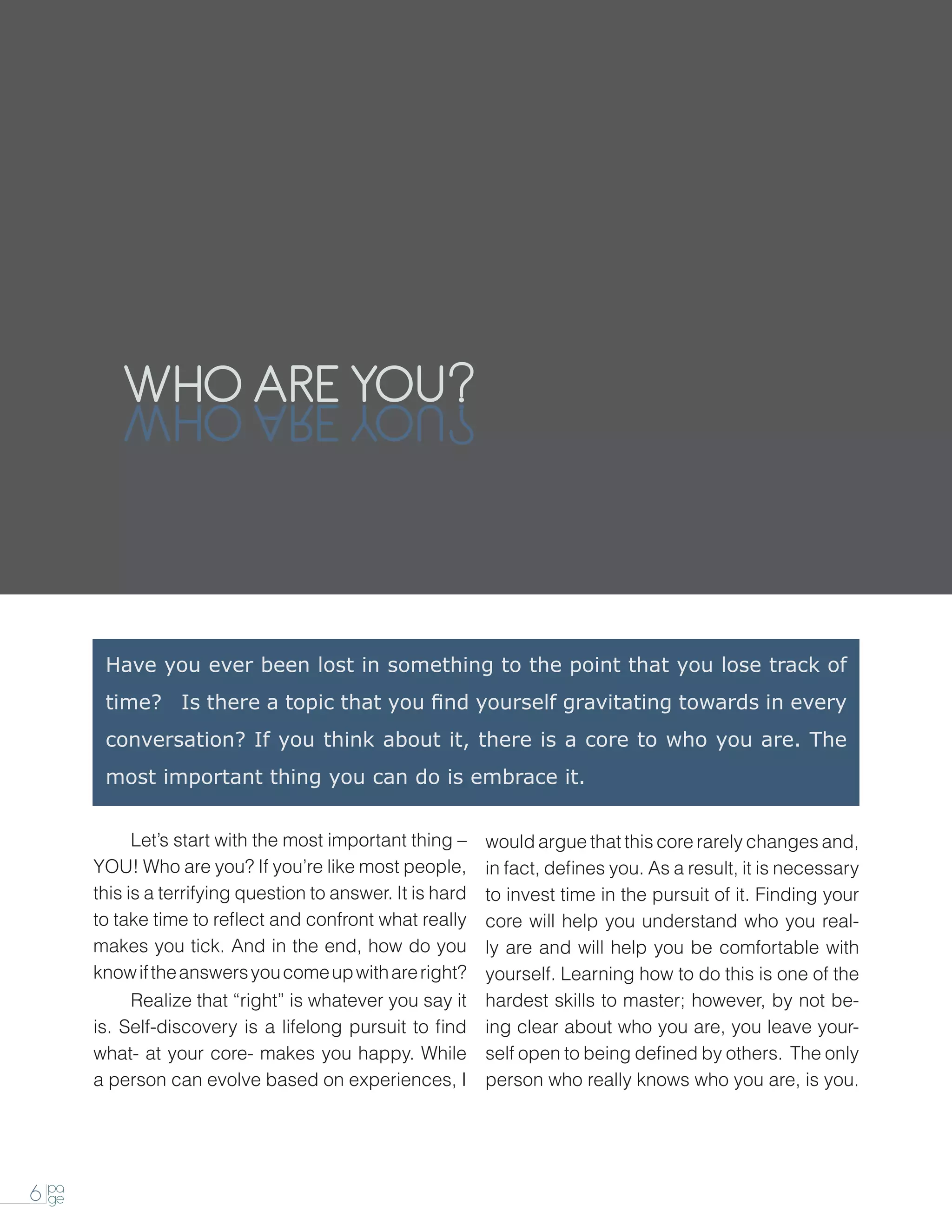 WHO ARE YOU
          UOY ERA OHW



        Have you ever been lost in something to the point that you lose track of
        time? Is there a topic that you find yourself gravitating towards in every
        conversation? If you think about it, there is a core to who you are. The
        most important thing you can do is embrace it.


       		 start with the most important thing –
        Let’s                                                would argue that this core rarely changes and,
       YOU! Who are you? If you’re like most people,         in fact, defines you. As a result, it is necessary
       this is a terrifying question to answer. It is hard   to invest time in the pursuit of it. Finding your
       to take time to reflect and confront what really      core will help you understand who you real-
       makes you tick. And in the end, how do you            ly are and will help you be comfortable with
       know if the answers you come up with are right?       yourself. Learning how to do this is one of the
       		    Realize that “right” is whatever you say it     hardest skills to master; however, by not be-
       is. Self-discovery is a lifelong pursuit to find      ing clear about who you are, you leave your-
       what- at your core- makes you happy. While            self open to being defined by others. The only
       a person can evolve based on experiences, I           person who really knows who you are, is you.




6 pa
  ge
 