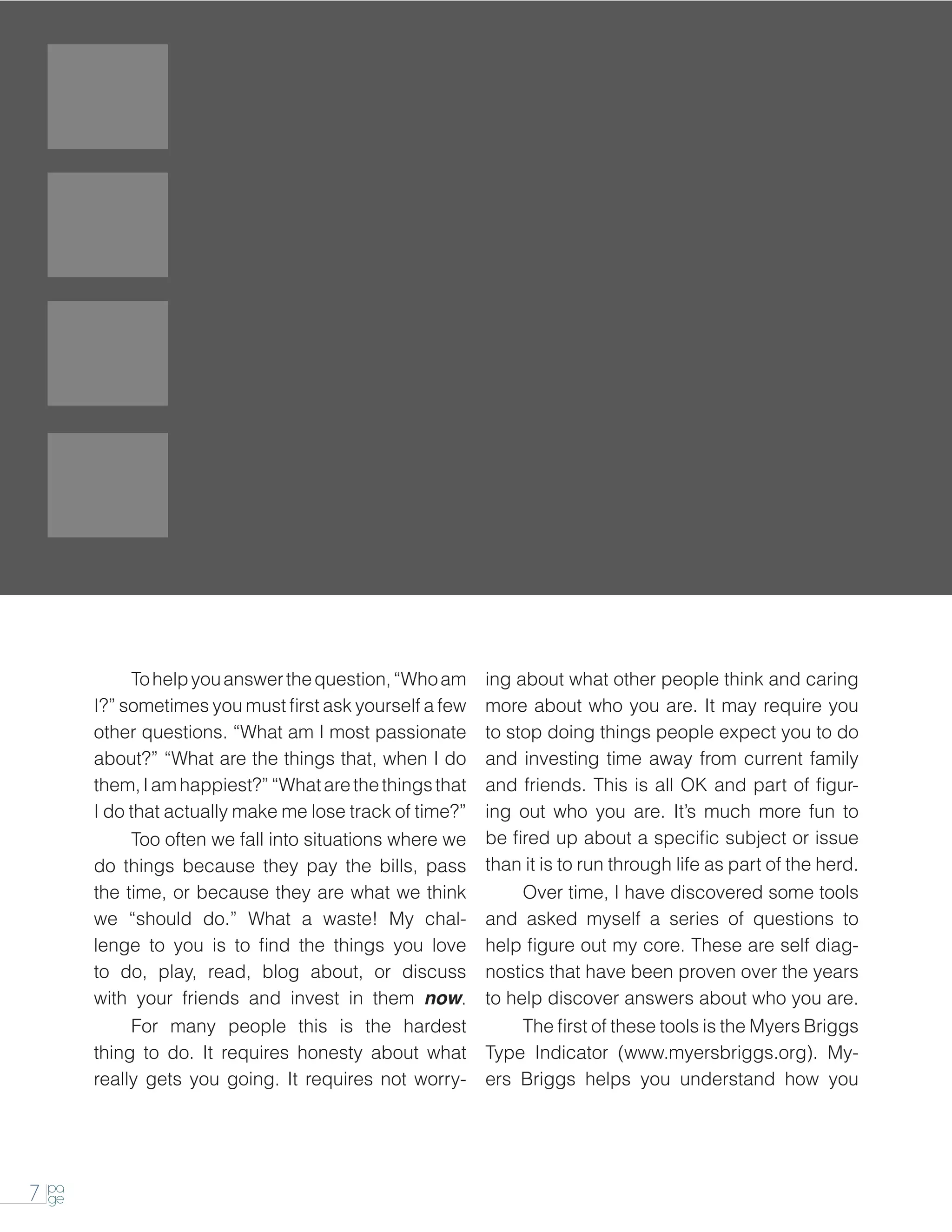 To help you answer the question, “Who am        ing about what other people think and caring
         I?” sometimes you must first ask yourself a few   more about who you are. It may require you
         other questions. “What am I most passionate       to stop doing things people expect you to do
         about?” “What are the things that, when I do      and investing time away from current family
         them, I am happiest?” “What are the things that   and friends. This is all OK and part of figur-
         I do that actually make me lose track of time?”   ing out who you are. It’s much more fun to
         		   Too often we fall into situations where we   be fired up about a specific subject or issue
         do things because they pay the bills, pass        than it is to run through life as part of the herd.
         the time, or because they are what we think       		   Over time, I have discovered some tools
         we “should do.” What a waste! My chal-            and asked myself a series of questions to
         lenge to you is to find the things you love       help figure out my core. These are self diag-
         to do, play, read, blog about, or discuss         nostics that have been proven over the years
         with your friends and invest in them now.         to help discover answers about who you are.
         		 many people this is the hardest
              For                                          		   The first of these tools is the Myers Briggs
         thing to do. It requires honesty about what       Type Indicator (www.myersbriggs.org). My-
         really gets you going. It requires not worry-     ers Briggs helps you understand how you




    pa
7   ge
 