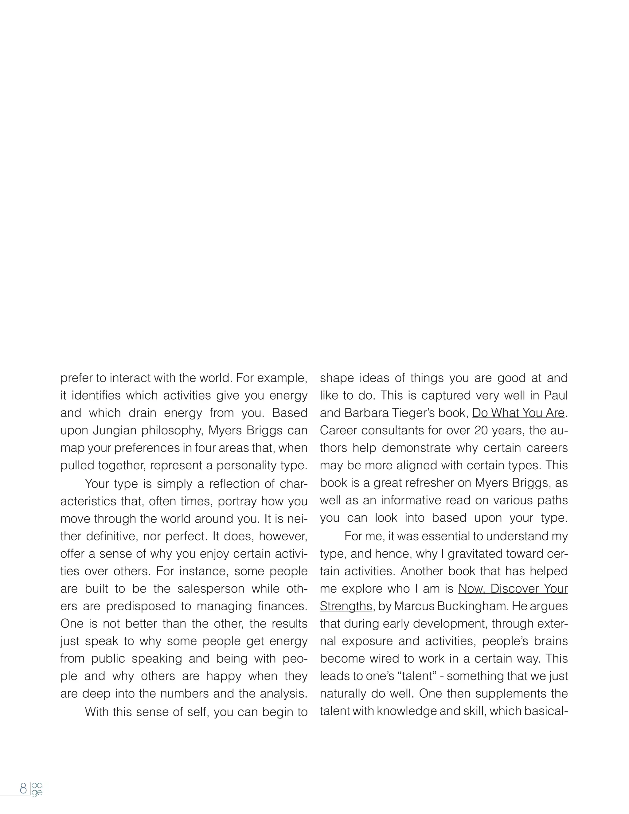 prefer to interact with the world. For example,   shape ideas of things you are good at and
       it identifies which activities give you energy    like to do. This is captured very well in Paul
       and which drain energy from you. Based            and Barbara Tieger’s book, Do What You Are.
       upon Jungian philosophy, Myers Briggs can         Career consultants for over 20 years, the au-
       map your preferences in four areas that, when     thors help demonstrate why certain careers
       pulled together, represent a personality type.    may be more aligned with certain types. This
       		   Your type is simply a reflection of char-    book is a great refresher on Myers Briggs, as
       acteristics that, often times, portray how you    well as an informative read on various paths
       move through the world around you. It is nei-     you can look into based upon your type.
       ther definitive, nor perfect. It does, however,   		 me, it was essential to understand my
                                                              For
       offer a sense of why you enjoy certain activi-    type, and hence, why I gravitated toward cer-
       ties over others. For instance, some people       tain activities. Another book that has helped
       are built to be the salesperson while oth-        me explore who I am is Now, Discover Your
       ers are predisposed to managing finances.         Strengths, by Marcus Buckingham. He argues
       One is not better than the other, the results     that during early development, through exter-
       just speak to why some people get energy          nal exposure and activities, people’s brains
       from public speaking and being with peo-          become wired to work in a certain way. This
       ple and why others are happy when they            leads to one’s “talent” - something that we just
       are deep into the numbers and the analysis.       naturally do well. One then supplements the
       		   With this sense of self, you can begin to    talent with knowledge and skill, which basical-




8 pa
  ge
 