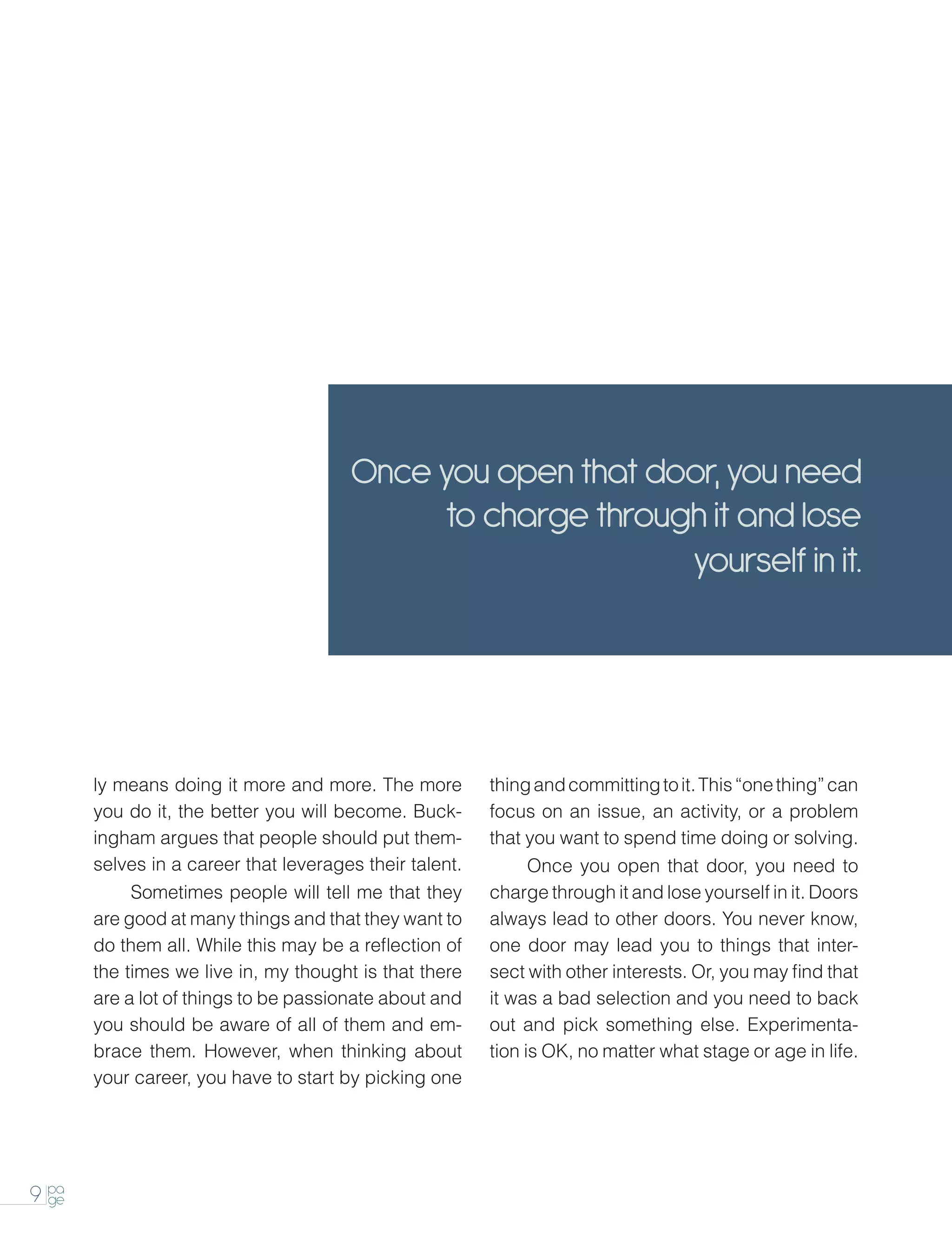 Once you open that door, you need
                                             to charge through it and lose
                                                             yourself in it.




       ly means doing it more and more. The more         thing and committing to it. This “one thing” can
       you do it, the better you will become. Buck-      focus on an issue, an activity, or a problem
       ingham argues that people should put them-        that you want to spend time doing or solving.
       selves in a career that leverages their talent.   		    Once you open that door, you need to
       		   Sometimes people will tell me that they      charge through it and lose yourself in it. Doors
       are good at many things and that they want to     always lead to other doors. You never know,
       do them all. While this may be a reflection of    one door may lead you to things that inter-
       the times we live in, my thought is that there    sect with other interests. Or, you may find that
       are a lot of things to be passionate about and    it was a bad selection and you need to back
       you should be aware of all of them and em-        out and pick something else. Experimenta-
       brace them. However, when thinking about          tion is OK, no matter what stage or age in life.
       your career, you have to start by picking one




9 pa
  ge
 