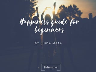 Happiness guide for
beginners
B Y L I N D A M A T A
lindamata.com
 