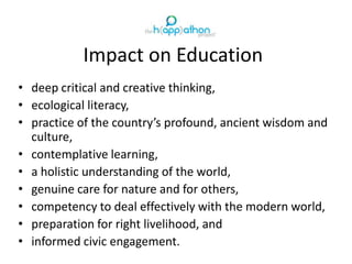 Impact on Education
• deep critical and creative thinking,
• ecological literacy,
• practice of the country’s profound, ancient wisdom and
culture,
• contemplative learning,
• a holistic understanding of the world,
• genuine care for nature and for others,
• competency to deal effectively with the modern world,
• preparation for right livelihood, and
• informed civic engagement.
 