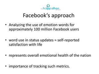 Facebook‘s approach
• Analyzing the use of emotion words for
approximately 100 million Facebook users
• word use in status updates ≈ self-reported
satisfaction with life
• represents overall emotional health of the nation
• importance of tracking such metrics.
 