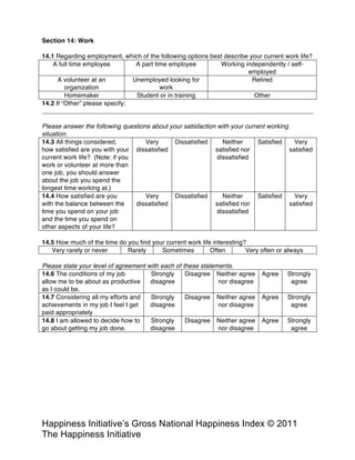Happiness Alliance’s Happiness Index/Gross National Happiness Index ©
2011 Happiness Alliance (formerly The Happiness Initiative)
14.1 Regarding employment, which of the following options best describe your current work life?
A full time employee A part time employee Working independently / self-
employed
A volunteer at an
organization
Unemployed looking for
work
Retired
Homemaker Student or in training Other
14.2 If “Other” please specify:
Please answer the following questions about your satisfaction with your current working
situation.
14.3 All things considered,
how satisfied are you with your
current work life? (Note: if you
work or volunteer at more than
one job, you should answer
about the job you spend the
longest time working at.)
Very
dissatisfied
Dissatisfied Neither
satisfied nor
dissatisfied
Satisfied Very
satisfied
14.4 How satisfied are you
with the balance between the
time you spend on your job
and the time you spend on
other aspects of your life?
Very
dissatisfied
Dissatisfied Neither
satisfied nor
dissatisfied
Satisfied Very
satisfied
14.5 How much of the time do you find your current work life interesting?
Very rarely or never Rarely Sometimes Often Very often or always
Please state your level of agreement with each of these statements.
14.6 The conditions of my job
allow me to be about as productive
as I could be.
Strongly
disagree
Disagree Neither agree
nor disagree
Agree Strongly
agree
14.7 Considering all my efforts and
achievements in my job I feel I get
paid appropriately
Strongly
disagree
Disagree Neither agree
nor disagree
Agree Strongly
agree
14.8 I am allowed to decide how to
go about getting my job done.
Strongly
disagree
Disagree Neither agree
nor disagree
Agree Strongly
agree
Section 15: Experiential Buying Tendency
 