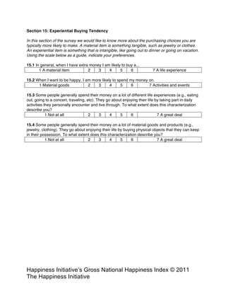 Happiness Alliance’s Happiness Index/Gross National Happiness Index ©
2011 Happiness Alliance (formerly The Happiness Initiative)
In this section of the survey we would like to know more about the purchasing choices you are
typically more likely to make. A material item is something tangible, such as jewelry or clothes.
An experiential item is something that is intangible, like going out to dinner or going on vacation.
Using the scale below as a guide, indicate your preferences.
15.1 In general, when I have extra money I am likely to buy a...
1 A material item 2 3 4 5 6 7 A life experience
15.2 When I want to be happy, I am more likely to spend my money on.
1 Material goods 2 3 4 5 6 7 Activities and events
15.3 Some people generally spend their money on a lot of different life experiences (e.g., eating
out, going to a concert, traveling, etc). They go about enjoying their life by taking part in daily
activities they personally encounter and live through. To what extent does this characterization
describe you?
1 Not at all 2 3 4 5 6 7 A great deal
15.4 Some people generally spend their money on a lot of material goods and products (e.g.,
jewelry, clothing). They go about enjoying their life by buying physical objects that they can keep
in their possession. To what extent does this characterization describe you?
1 Not at all 2 3 4 5 6 7 A great deal
 