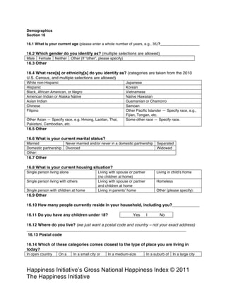 Happiness Alliance’s Happiness Index/Gross National Happiness Index ©
2011 Happiness Alliance (formerly The Happiness Initiative)
Demographics
What is your current age (please enter a whole number of years, e.g., 35)?
Which gender do you identify as? (multiple selections are allowed)
Male Female Neither Other (If “other”, please specify)
What race[s] or ethnicity[s] do you identify as? (categories are taken from the 2010 U.S.
Census, and multiple selections are allowed)
White non-Hispanic Japanese
Hispanic Korean
Black, African American, or Negro Vietnamese
American Indian or Alaska Native Native Hawaiian
Asian Indian Guamanian or Chamorro
Chinese Samoan
Filipino Other Pacific Islander — Specify race, e.g.,
Fijian, Tongan, etc.
Other Asian — Specify race, e.g. Hmong, Laotian, Thai,
Pakistani, Cambodian, etc.
Some other race — Specify race.
What is your current marital status?
Married Never married and/or never in a domestic partnership Separated
Domestic partnership Divorced Widowed
Other:
What is your current housing situation?
Single person living alone Living with spouse or partner
(no children at home)
Living in child’s home
Single person living with others Living with spouse or partner
and children at home
Homeless
Single person with children at home Living in parents’ home Other (please specify):
How many people currently reside in your household, including you?
Do you have any children under 18? Yes | No
Where do you live? (we just want a postal code and country – not your exact address)
Which of these categories comes closest to the type of place you are living in today?
In open country
but not on a farm
On a
farm
In a small city or
town (under
50,000)
In a medium-size
city (50,000 –
250,000)
In a suburb of
a large city
In a large city
(over 250,000)
The next two questions assess your current spirituality:
How spiritual do you consider yourself to
be?
Not at
all
Not
very
Somewhat Moderately Very
How important are your spiritual beliefs to Not at
all
Not
very
Somewhat Moderately Very
 