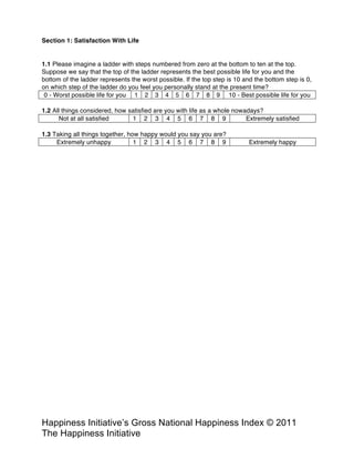 Happiness Alliance’s Happiness Index/Gross National Happiness Index ©
2011 Happiness Alliance (formerly The Happiness Initiative)
Section 1: Satisfaction With Life
1.1 Please imagine a ladder with steps numbered from zero at the bottom to ten at the top.
Suppose we say that the top of the ladder represents the best possible life for you and the
bottom of the ladder represents the worst possible. If the top step is 10 and the bottom step is 0,
on which step of the ladder do you feel you personally stand at the present time?
0 - Worst possible life for you 1 2 3 4 5 6 7 8 9 10 - Best possible life for you
1.2 All things considered, how satisfied are you with life as a whole nowadays?
Not at all satisfied 1 2 3 4 5 6 7 8 9 Extremely satisfied
1.3 Taking all things together, how happy would you say you are?
Extremely unhappy 1 2 3 4 5 6 7 8 9 Extremely happy
 