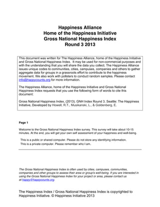 The Happiness Index / Gross National Happiness Index is copyrighted to
Happiness Alliance © Happiness Alliance 2013
Happiness Alliance
Home of the Happiness Initiative
Gross National Happiness Index
Round 3 2013- 2014
This document was written for The Happiness Alliance, home of the Happiness Initiative
and Gross National Happiness Index. It may be used for non-commercial purposes and
with the understanding that you will share the data you collect. The Happiness Alliance
issues unique codes to communities, cities, campuses, companies and others to gather
aggregate data for groups in a grassroots effort to contribute to the happiness
movement. We also work with pollsters to conduct random samples. Please contact
info@happycounts.org for more information.
The Happiness Alliance, home of the Happiness Initiative and Gross National
Happiness Index requests that you use the following form of words to cite this
document:
Happiness Alliance. (2013). Happiness Index Round 3. Seattle: The Happiness
Alliance, Developed by Howell, R.T., Musikanski, L., & Goldenberg, E.
To take the Gross National Happiness Survey & get your
own personal assessment of your happiness + well-being,
go to happycounts.org
Welcome to the Gross National Happiness Index.
The survey takes most people 12-14 minutes to complete. At the end you will be given your
personal results and guidance on how to interpret them.
Below are the surveys for your groups. If you have not created a group or not a member of
one, click the Gross National Happiness Index below.
We follow the European Union’s Protection of Personal Data Directive 95/46/EU, the strongest
code we know of for protecting personal data. You can read the full code and an executive
summary online. In simple language: all of your responses will be anonymous; data is kept for
as long as it is useful only; and information that personally identifies you will never be sold,
traded or given away.
 