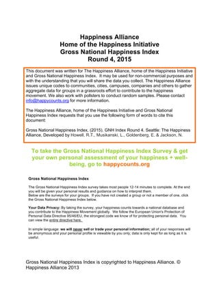 The Happiness Index / Gross National Happiness Index is copyrighted to
Happiness Initiative. © Happiness Initiative 2013
Happiness Alliance
Home of the Happiness Initiative
Gross National Happiness Index
Round 4 2014
This document was written for The Happiness Alliance, home of the Happiness Initiative
and Gross National Happiness Index. It may be used for non-commercial purposes and
with the understanding that you will share the data you collect. The Happiness Alliance
issues unique codes to communities, cities, campuses, companies and others to gather
aggregate data for groups in a grassroots effort to contribute to the happiness
movement. We also work with pollsters to conduct random samples. Please contact
info@happycounts.org for more information.
The Happiness Alliance, home of the Happiness Initiative and Gross National
Happiness Index requests that you use the following form of words to cite this
document:
Gross National Happiness Index, (2014). GNH Index Round 4. Seattle: The Happiness
Alliance, Developed by Howell, R.T., Jackson, N., Musikanski, L., Bush, K, &
Goldenberg, E.
To take the Gross National Happiness Survey & get your
own personal assessment of your happiness + well-being,
go to happycounts.org and click the “Take the Gross
National Happiness Index Survey” button
Page 1
Welcome to the Gross National Happiness Index survey. This survey will take about 10-15
minutes. At the end, you will get your own self assessment of your happiness and well-being.
Page 2
We follow the European Union's Protection of Personal Data Directive 95/46/EU, the strongest
code we know of for protecting personal data. You can read the full code and an executive
summary online.
 