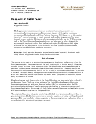Journal of Social Change 
2014, Volume 6, Issue 1, Pages 55–85 
©Walden University, LLC, Minneapolis, MN 
DOI: 10.5590/JOSC.2014.06.1.06 
Happiness in Public Policy 
Laura Musikanski 
Happiness Alliance 
The happiness movement represents a new paradigm where social, economic, and 
environmental systems are structured to encourage human well-being in a sustainable 
environment. Bhutan has adopted Gross National Happiness (GNH) as a way of determining 
its society’s success in contrast to purely economic goals and the singular use of the gross 
domestic product indicator. Bhutanese policy promulgation includes use of a GNH screening 
tool. In the United Kingdom, happiness indicators are being used to collect data and the 
government is starting to explore their application to policy. The Bhutanese GNH policy 
screening tool has been adapted for the grassroots activists, providing opportunities for 
everyone to participate in the happiness movement. 
Keywords: Gross National Happiness, subjective indicators of well-being, happiness, well-being, 
Bhutan, Happiness Alliance, Happiness Initiative, GNH 
Introduction 
The purpose of this essay is to provide the reader resources, inspiration, and a means to join the 
happiness movement. Happiness has been the basis for governing in Bhutan, a small Himalayan 
country, for over 40 years. There, happiness guides the promulgation of policies and creation of 
programs. Gross National Happiness (GNH) is part of the constitution. This essay surveys the 
various policies and programs that Bhutan has put in effect to increase their happiness. It provides 
a grid with a synopsis of every policy promulgated by Bhutanese government under the auspices of 
GNH. This is the first publication to provide the reader with a synopsis of the happiness policies 
being implemented in Bhutan. 
Happiness is a new basis for governing in the United Kingdom, and is currently being explored by 
the European Union. While the prime minister of the United Kingdom has stated he wants 
happiness on an equal par with gross domestic product (GDP) for informing policy, the U.K. 
government has focused most of its efforts on understanding how to measure their population’s 
happiness and well-being. Their work will likely fuel the spread of happiness and well-being beyond 
GDP metrics and policies across the European Union. 
The adoption of happiness into policy is not relegated to high-level government. It can be done by 
grassroots activists. The Bhutanese government created a happiness screening tool for policies and 
programs. This essay concludes with an adaptation of that screening tool and explanation of how to 
use and adapt it for a community, company, or region. 
Please address queries to: Laura Musikanski, Happiness Appliance. Email: laura@happycounts.org 
 