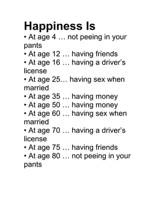 Happiness Is
• At age 4 … not peeing in your
pants
• At age 12 … having friends
• At age 16 … having a driver’s
license
• At age 25… having sex when
married
• At age 35 … having money
• At age 50 … having money
• At age 60 … having sex when
married
• At age 70 … having a driver’s
license
• At age 75 … having friends
• At age 80 … not peeing in your
pants
 