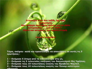 Η ευτυχία είναι ένα ταξίδι, όχι έναςΗ ευτυχία είναι ένα ταξίδι, όχι ένας
προορισμός.προορισμός.
Δεν υπάρχει καλύτερος χρόνος για να είστεΔεν υπάρχει καλύτερος χρόνος για να είστε
ευτυχισμένοι ....από το ΤΩΡΑ !ευτυχισμένοι ....από το ΤΩΡΑ !
Ζήστε και εκτιμήστε την τωρινή στιγμή.Ζήστε και εκτιμήστε την τωρινή στιγμή.
--Αγνωστος συγγραφέαςΑγνωστος συγγραφέας--
ΤώραΤώρα,, σκέψου καλά και προσπάθησε να απαντήσεις σε αυτές τις 5σκέψου καλά και προσπάθησε να απαντήσεις σε αυτές τις 5
ερωτήσεις :ερωτήσεις :
1 –1 – Ονόμασε 5 άτομα από τα πλουσιότερα στη γηΟνόμασε 5 άτομα από τα πλουσιότερα στη γη..
2 –2 – Ονόμασε τις 5 τελευταίες νικήτριες του διαγωνισμού Μις ΥφήλιοςΟνόμασε τις 5 τελευταίες νικήτριες του διαγωνισμού Μις Υφήλιος..
3 –3 – Ονόμασε τους 10 τελευταίους νικητές του Βραβείου ΝόμπελΟνόμασε τους 10 τελευταίους νικητές του Βραβείου Νόμπελ..
4 –4 – Ονόμασε τους 10 τελευταίους νικητές του Όσκαρ καλύτερουΟνόμασε τους 10 τελευταίους νικητές του Όσκαρ καλύτερου
 