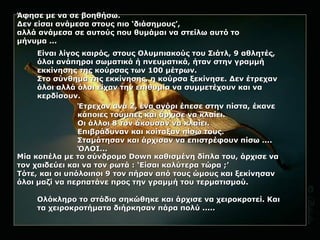 Άφησε με να σε βοηθήσω.Άφησε με να σε βοηθήσω.
Δεν είσαι ανάμεσα στους πιο ‘διάσημους’,Δεν είσαι ανάμεσα στους πιο ‘διάσημους’,
αλλά ανάμεσα σε αυτούς που θυμάμαι να στείλω αυτό τοαλλά ανάμεσα σε αυτούς που θυμάμαι να στείλω αυτό το
μήνυμα ...μήνυμα ...
Είναι λίγος καιρός, στους Ολυμπιακούς του Σιάτλ, 9 αθλητές,Είναι λίγος καιρός, στους Ολυμπιακούς του Σιάτλ, 9 αθλητές,
όλοι ανάπηροι σωματικά ή πνευματικά, ήταν στην γραμμήόλοι ανάπηροι σωματικά ή πνευματικά, ήταν στην γραμμή
εκκίνησης της κούρσας των 100 μέτρων.εκκίνησης της κούρσας των 100 μέτρων.
Στο σύνθημα της εκκίνησης, η κούρσα ξεκίνησε. Δεν έτρεχανΣτο σύνθημα της εκκίνησης, η κούρσα ξεκίνησε. Δεν έτρεχαν
όλοι αλλά όλοι είχαν την επιθυμία να συμμετέχουν και ναόλοι αλλά όλοι είχαν την επιθυμία να συμμετέχουν και να
κερδίσουν.κερδίσουν.
Έτρεχαν ανά 2, ένα αγόρι έπεσε στην πίστα, έκανεΈτρεχαν ανά 2, ένα αγόρι έπεσε στην πίστα, έκανε
κάποιες τούμπες και άρχισε να κλαίει.κάποιες τούμπες και άρχισε να κλαίει.
Οι άλλοι 8 τον άκουσαν να κλαίει.Οι άλλοι 8 τον άκουσαν να κλαίει.
Επιβράδυναν και κοίταξαν πίσω τους.Επιβράδυναν και κοίταξαν πίσω τους.
Σταμάτησαν και άρχισαν να επιστρέφουν πίσω ....Σταμάτησαν και άρχισαν να επιστρέφουν πίσω ....
ΌΛΟΙ...ΌΛΟΙ...
Μία κοπέλα με το σύνδρομοΜία κοπέλα με το σύνδρομο DownDown καθισμένη δίπλα του, άρχισε νακαθισμένη δίπλα του, άρχισε να
τον χαιδεύει και να τον ρωτά : ‘Είσαι καλύτερα τώρα ;’τον χαιδεύει και να τον ρωτά : ‘Είσαι καλύτερα τώρα ;’
Τότε, και οι υπόλοιποι 9 τον πήραν από τους ώμους και ξεκίνησανΤότε, και οι υπόλοιποι 9 τον πήραν από τους ώμους και ξεκίνησαν
όλοι μαζί να περπατάνε προς την γραμμή του τερματισμού.όλοι μαζί να περπατάνε προς την γραμμή του τερματισμού.
Ολόκληρο το στάδιο σηκώθηκε και άρχισε να χειροκροτεί. ΚαιΟλόκληρο το στάδιο σηκώθηκε και άρχισε να χειροκροτεί. Και
τα χειροκροτήματα διήρκησαν πάρα πολύ .....τα χειροκροτήματα διήρκησαν πάρα πολύ .....
 