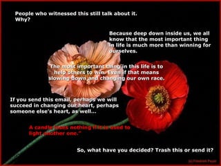People who witnessed this still talk about it. Why? Because deep down inside us, we all know that the most important thing in life is much more than winning for ourselves. The most important thing in this life is to help others to win. Even if that means slowing down and changing our own race. If you send this email, perhaps we will succeed in changing our heart, perhaps someone else’s heart, as well… A candle loses nothing if it is used to light another one.” So, what have you decided? Trash this or send it? 