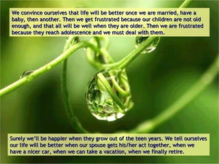 We convince ourselves that life will be better once we are married, have a baby, then another. Then we get frustrated because our children are not old enough, and that all will be well when they are older. Then we are frustrated because they reach adolescence and we must deal with them.  Surely we’ll be happier when they grow out of the teen years.   We tell ourselves our life will be better when our spouse gets his/her act together, when we have a nicer car, when we can take a vacation, when we finally retire. 