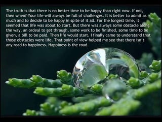 The truth is that there is no better time to be happy than right now. If not, then when? Your life will always be full of challenges. It is better to admit as much and to decide to be happy in spite of it all. For the longest time, it seemed that life was about to start. But there was always some obstacle along the way, an ordeal to get through, some work to be finished, some time to be given, a bill to be paid. Then life would start. I finally came to understand that those obstacles were life. That point of view helped me see that there isn’t any road to happiness. Happiness is the road. 