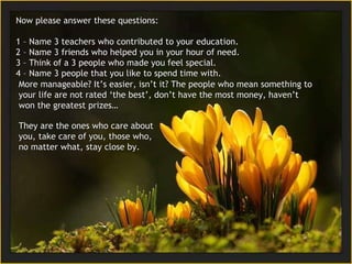 Now please answer these questions: 1 – Name 3 teachers who contributed to your education. 2 –  Name 3 friends who helped you in your hour of need. 3 –   Think of a  3  people who made you feel special. 4 –  Name 3 people that you like to spend time with. More manageable? It’s easier, isn’t it? The people who mean something to your life are not rated ‘the best’, don’t have the most money, haven’t won the greatest  prizes… They are the ones who care about you, take care of you, those who, no matter what, stay close by. 