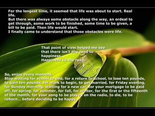 For the longest time, it seemed that life was about to start. Real
  life.
  But there was always some obstacle along the way, an ordeal to
  get through, some work to be finished, some time to be given, a
  bill to be paid. Then life would start.
  I finally came to understand that those obstacles were life.



                    That point of view helped me see
                    that there isn’t any road to
                    happiness.
                    Happiness IS the road.



So, enjoy every moment.
Stop waiting for school to end, for a return to school, to lose ten pounds,
to gain ten pounds, for work to begin, to get married, for Friday evening,
for Sunday morning, waiting for a new car, for your mortgage to be paid
off, for spring, for summer, for fall, for winter, for the first or the fifteenth
of the month, for your song to be played on the radio, to die, to be
reborn… before deciding to be happy.
 
