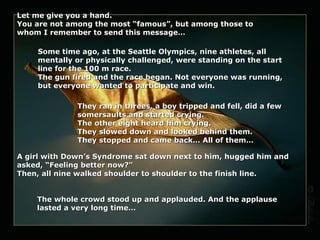 Let me give you a hand.
You are not among the most “famous”, but among those to
whom I remember to send this message…

    Some time ago, at the Seattle Olympics, nine athletes, all
    mentally or physically challenged, were standing on the start
    line for the 100 m race.
    The gun fired and the race began. Not everyone was running,
    but everyone wanted to participate and win.

              They ran in threes, a boy tripped and fell, did a few
              somersaults and started crying.
              The other eight heard him crying.
              They slowed down and looked behind them.
              They stopped and came back… All of them…

A girl with Down’s Syndrome sat down next to him, hugged him and
asked, “Feeling better now?”
Then, all nine walked shoulder to shoulder to the finish line.


    The whole crowd stood up and applauded. And the applause
    lasted a very long time…
 